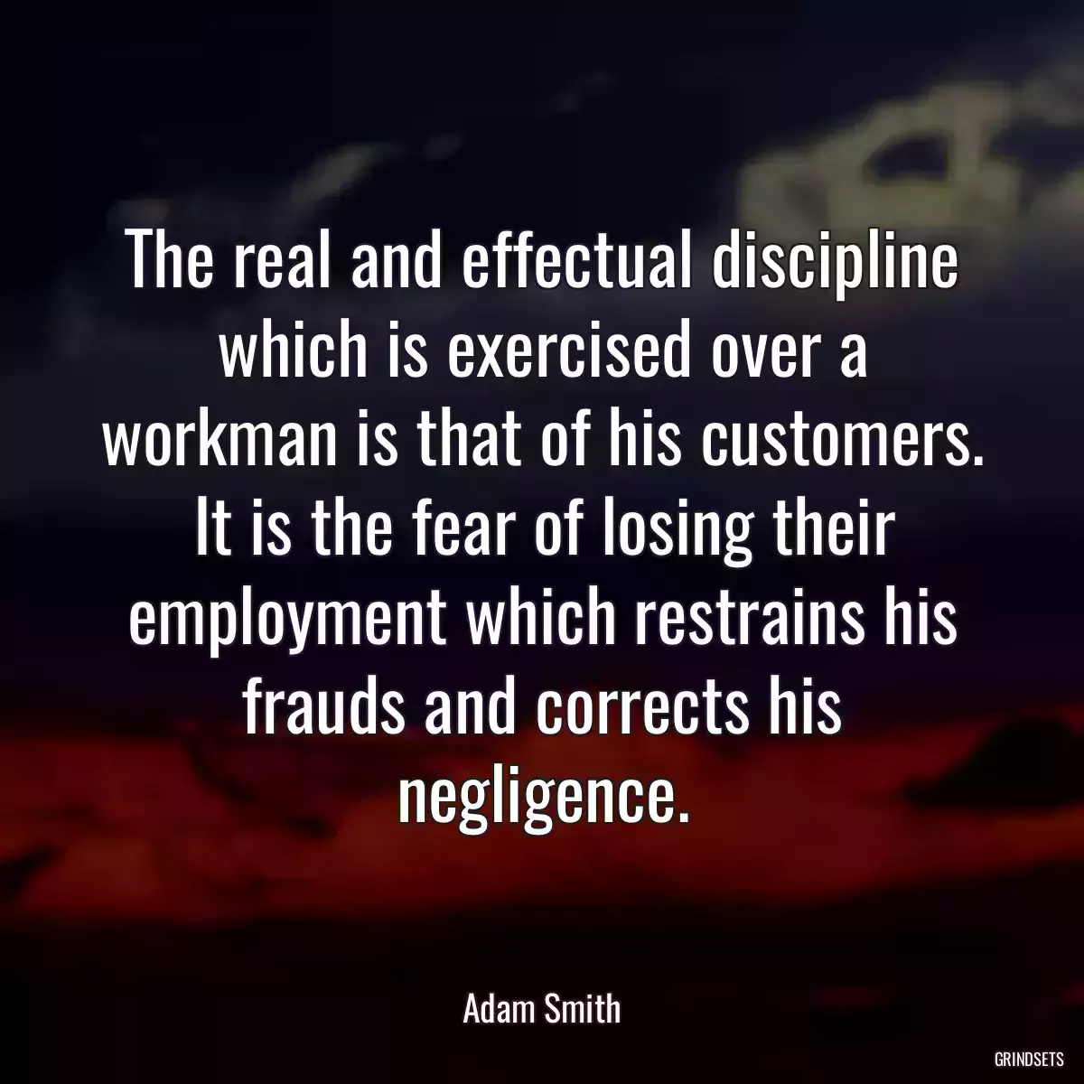 The real and effectual discipline which is exercised over a workman is that of his customers. It is the fear of losing their employment which restrains his frauds and corrects his negligence.