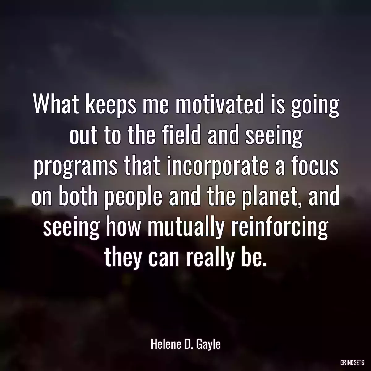 What keeps me motivated is going out to the field and seeing programs that incorporate a focus on both people and the planet, and seeing how mutually reinforcing they can really be.