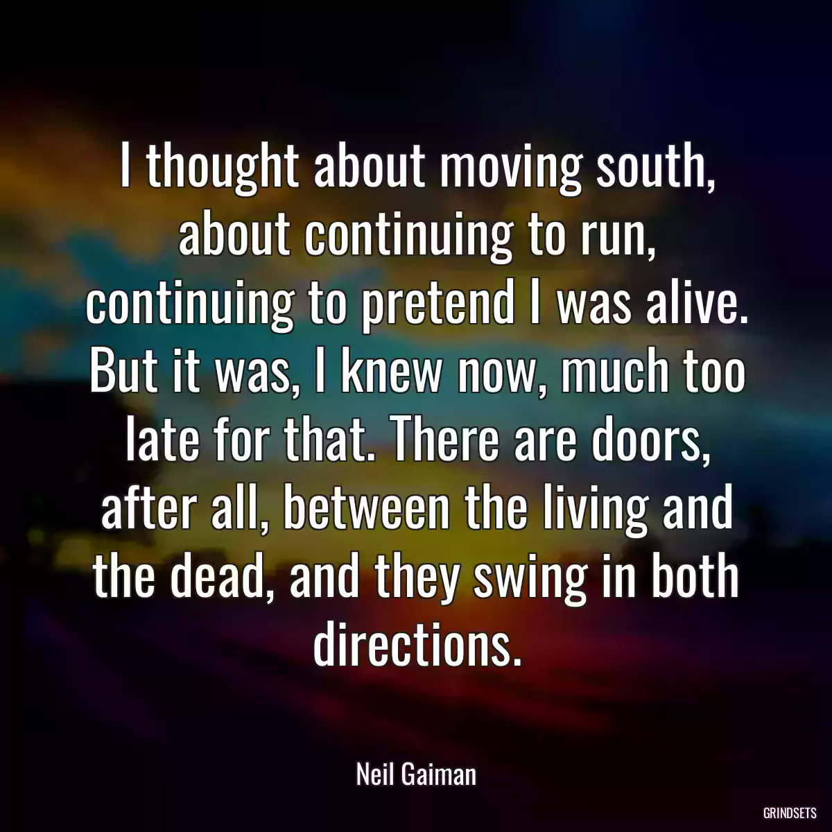 I thought about moving south, about continuing to run, continuing to pretend I was alive. But it was, I knew now, much too late for that. There are doors, after all, between the living and the dead, and they swing in both directions.