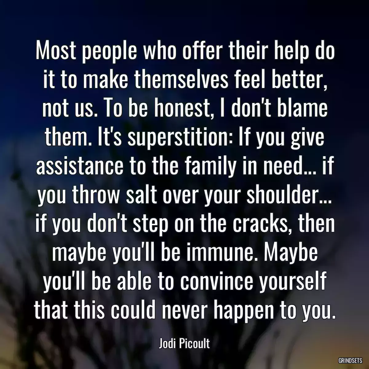 Most people who offer their help do it to make themselves feel better, not us. To be honest, I don\'t blame them. It\'s superstition: If you give assistance to the family in need... if you throw salt over your shoulder... if you don\'t step on the cracks, then maybe you\'ll be immune. Maybe you\'ll be able to convince yourself that this could never happen to you.