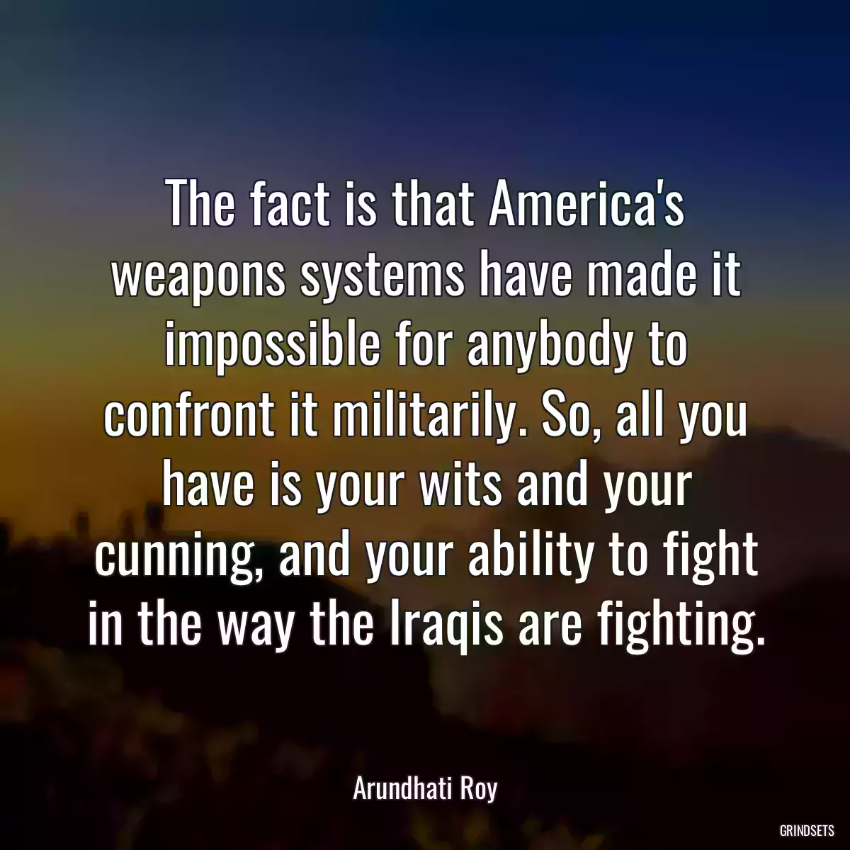 The fact is that America\'s weapons systems have made it impossible for anybody to confront it militarily. So, all you have is your wits and your cunning, and your ability to fight in the way the Iraqis are fighting.