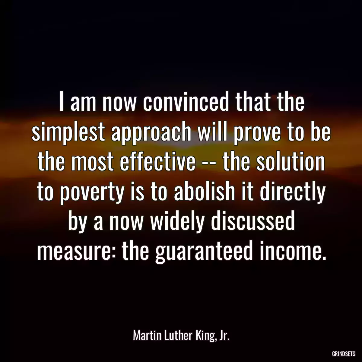 I am now convinced that the simplest approach will prove to be the most effective -- the solution to poverty is to abolish it directly by a now widely discussed measure: the guaranteed income.