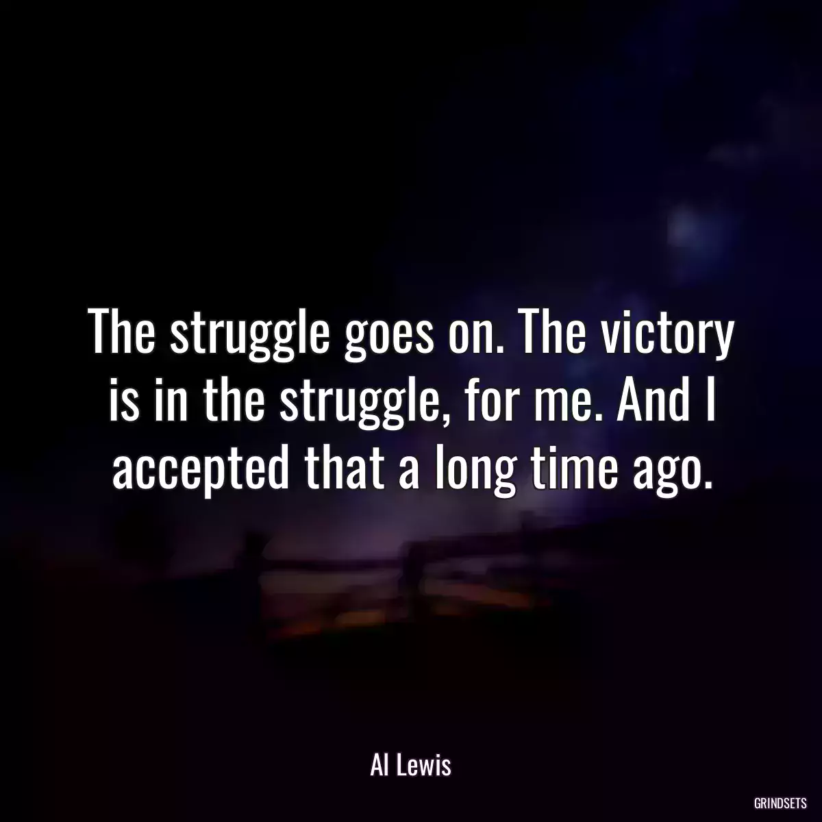 The struggle goes on. The victory is in the struggle, for me. And I accepted that a long time ago.