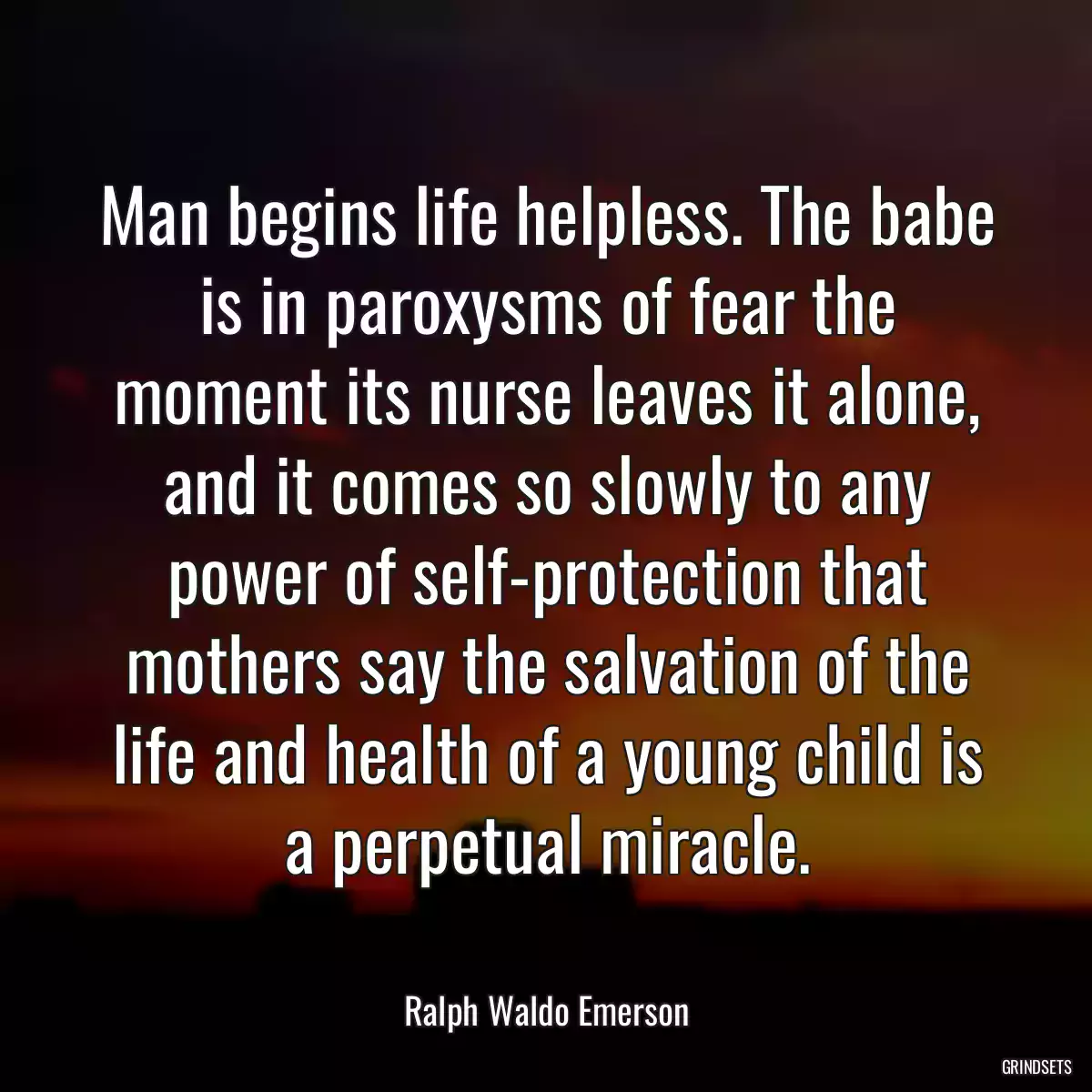 Man begins life helpless. The babe is in paroxysms of fear the moment its nurse leaves it alone, and it comes so slowly to any power of self-protection that mothers say the salvation of the life and health of a young child is a perpetual miracle.