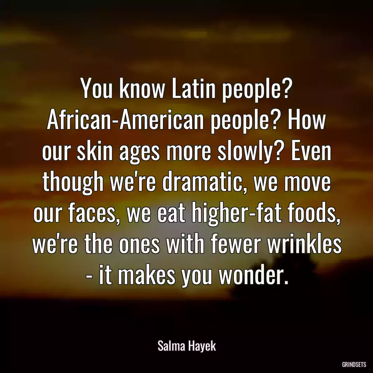 You know Latin people? African-American people? How our skin ages more slowly? Even though we\'re dramatic, we move our faces, we eat higher-fat foods, we\'re the ones with fewer wrinkles - it makes you wonder.