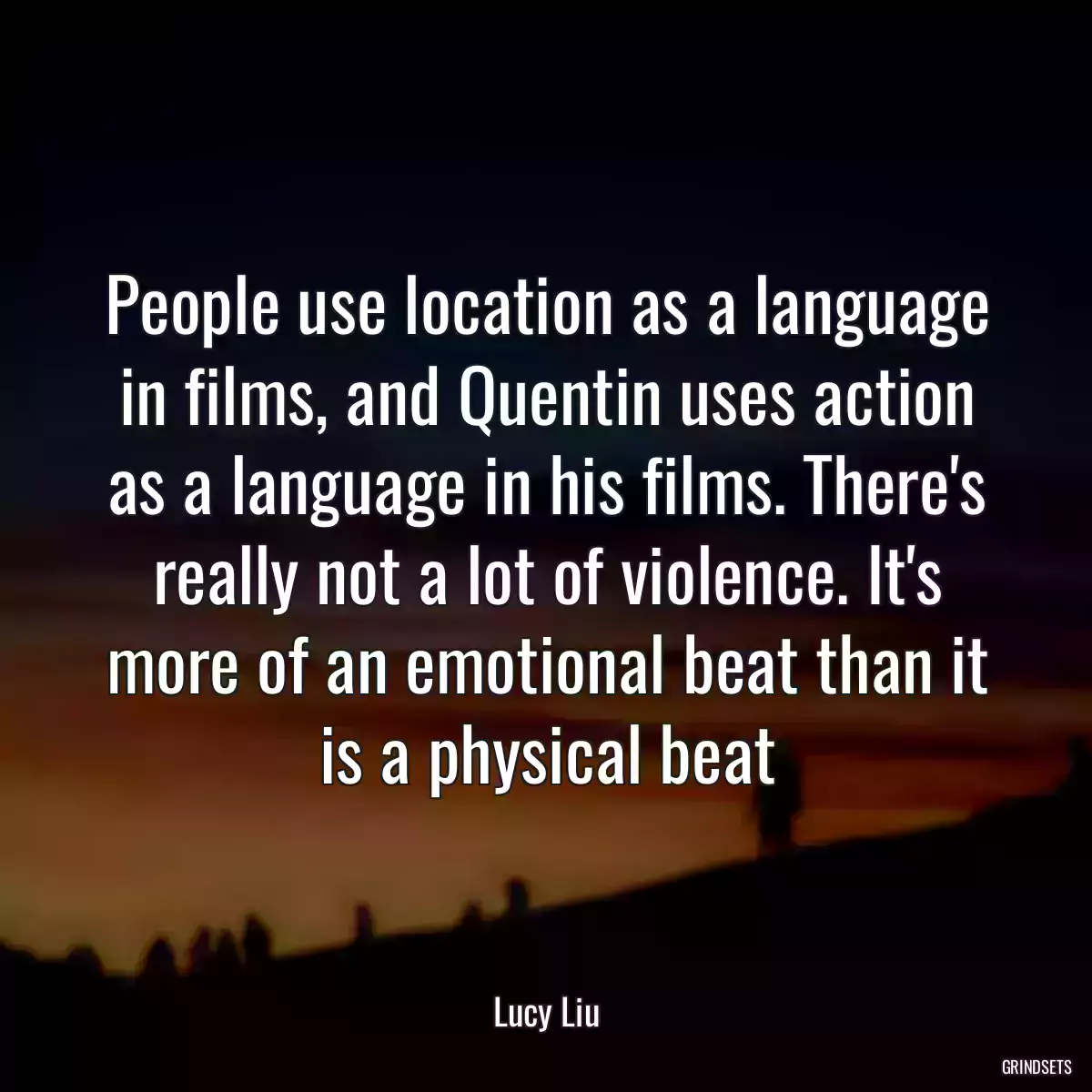 People use location as a language in films, and Quentin uses action as a language in his films. There\'s really not a lot of violence. It\'s more of an emotional beat than it is a physical beat