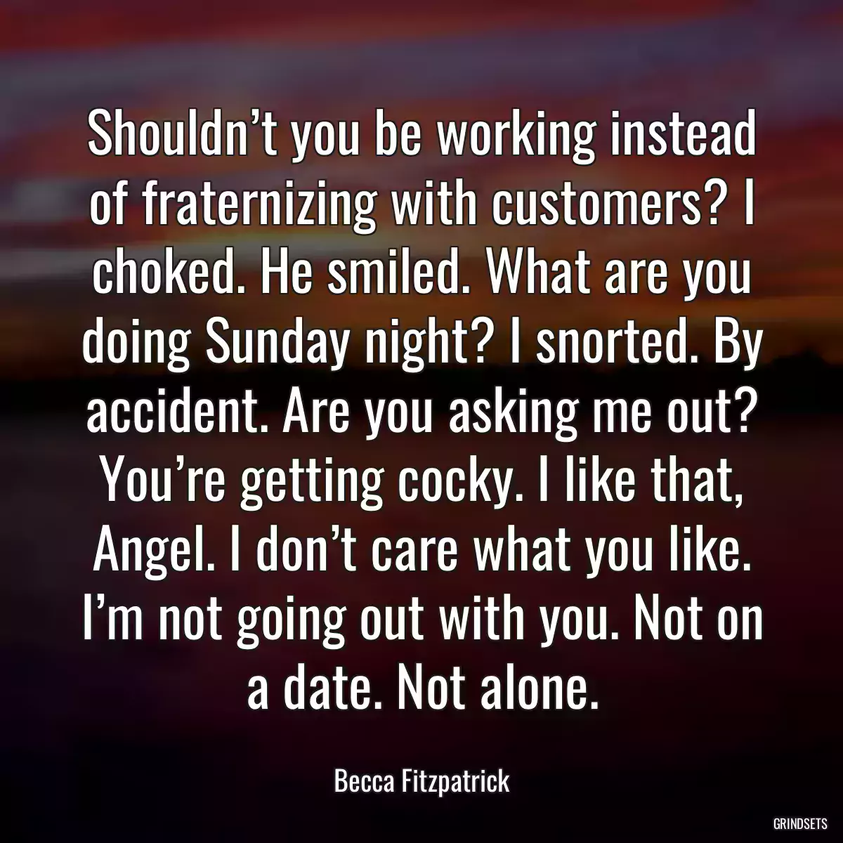 Shouldn’t you be working instead of fraternizing with customers? I choked. He smiled. What are you doing Sunday night? I snorted. By accident. Are you asking me out? You’re getting cocky. I like that, Angel. I don’t care what you like. I’m not going out with you. Not on a date. Not alone.