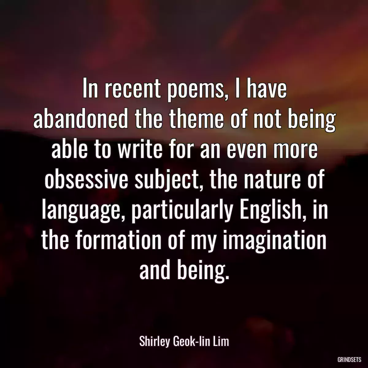 In recent poems, I have abandoned the theme of not being able to write for an even more obsessive subject, the nature of language, particularly English, in the formation of my imagination and being.