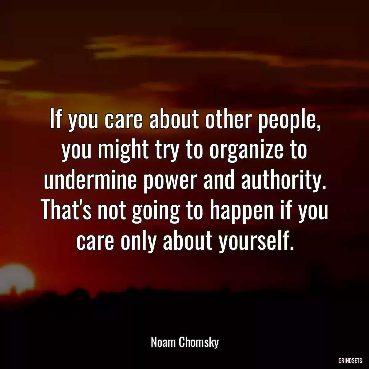 If you care about other people, you might try to organize to undermine power and authority. That\'s not going to happen if you care only about yourself.