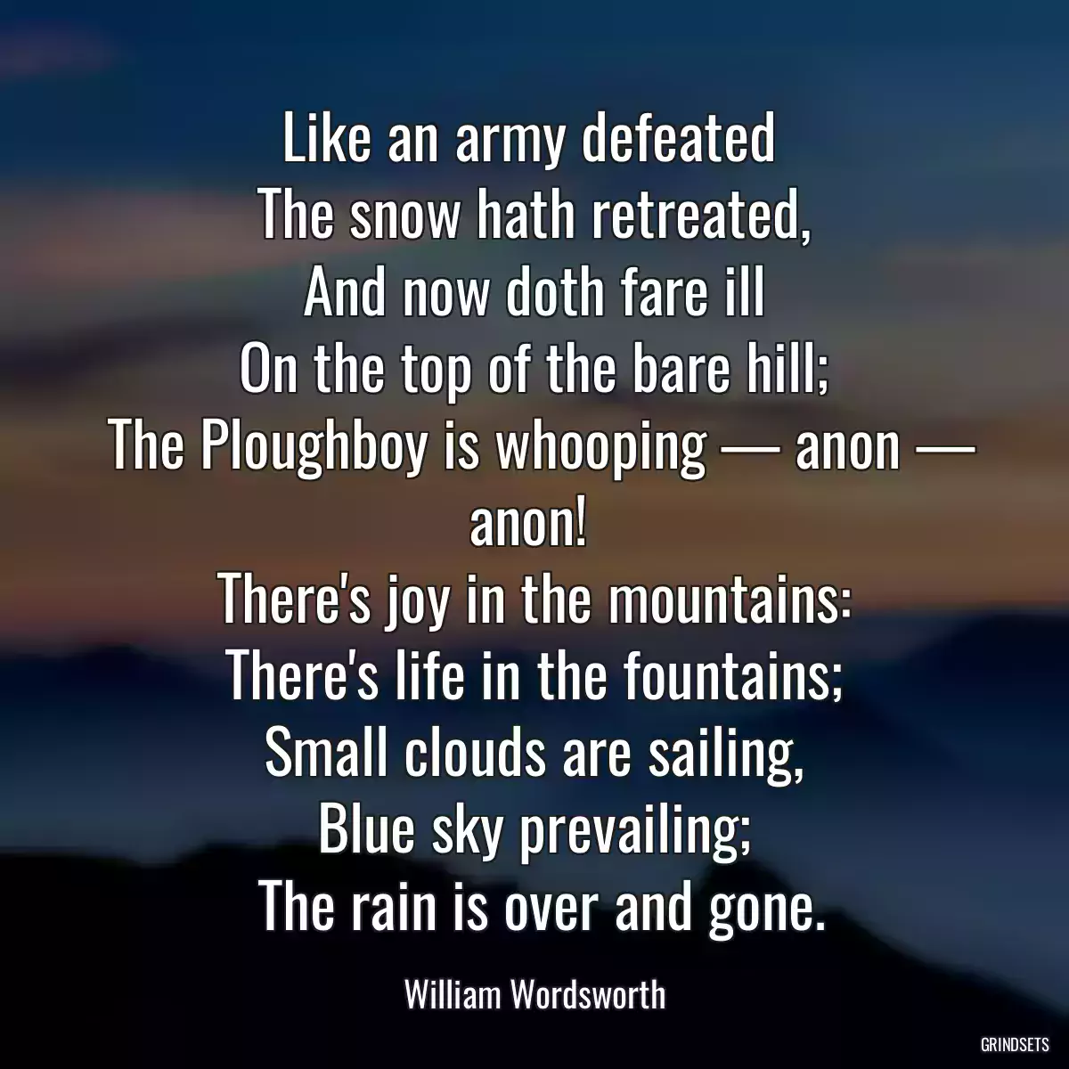 Like an army defeated 
 The snow hath retreated, 
 And now doth fare ill 
 On the top of the bare hill; 
 The Ploughboy is whooping — anon — anon! 
 There\'s joy in the mountains: 
 There\'s life in the fountains; 
 Small clouds are sailing, 
 Blue sky prevailing; 
 The rain is over and gone.