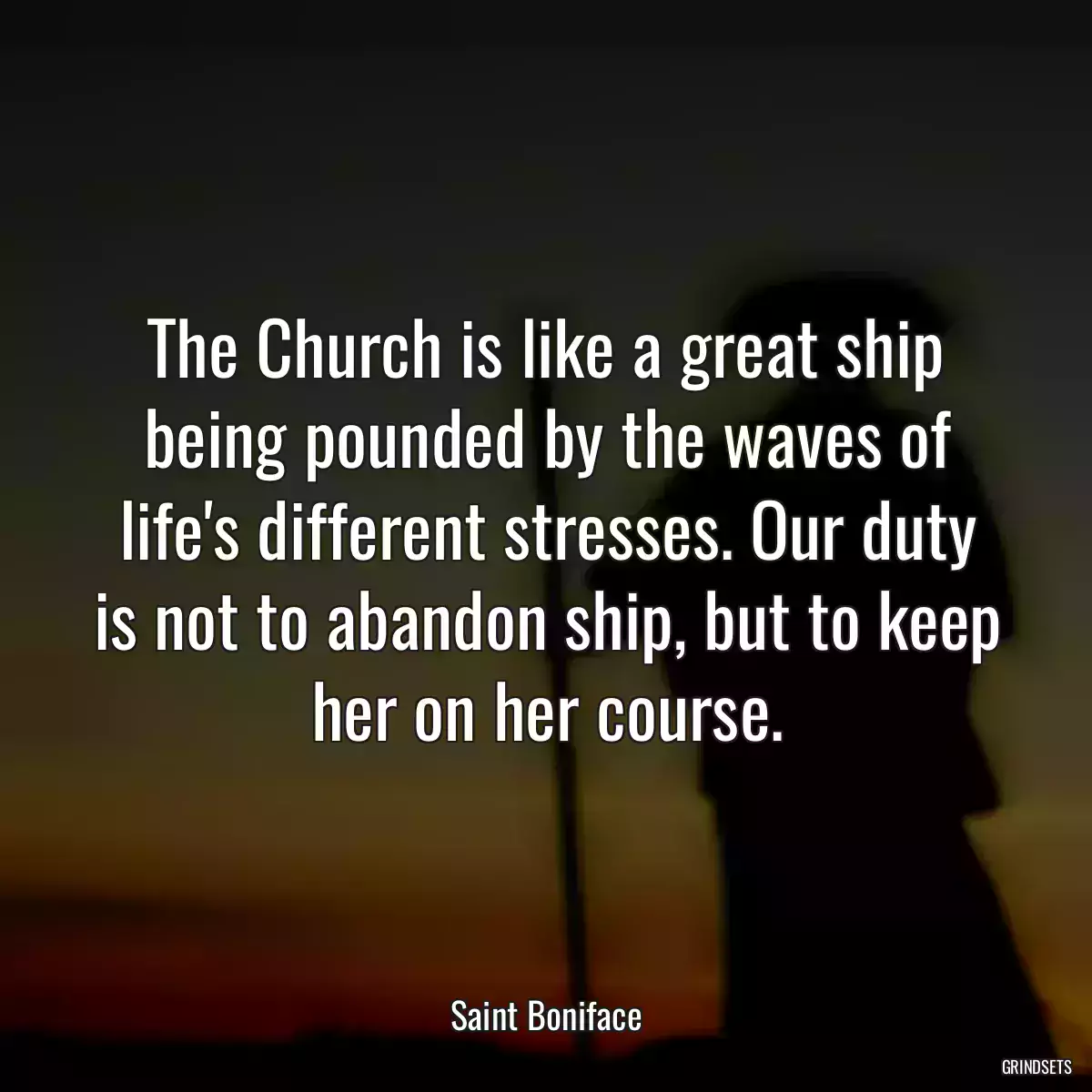 The Church is like a great ship being pounded by the waves of life\'s different stresses. Our duty is not to abandon ship, but to keep her on her course.