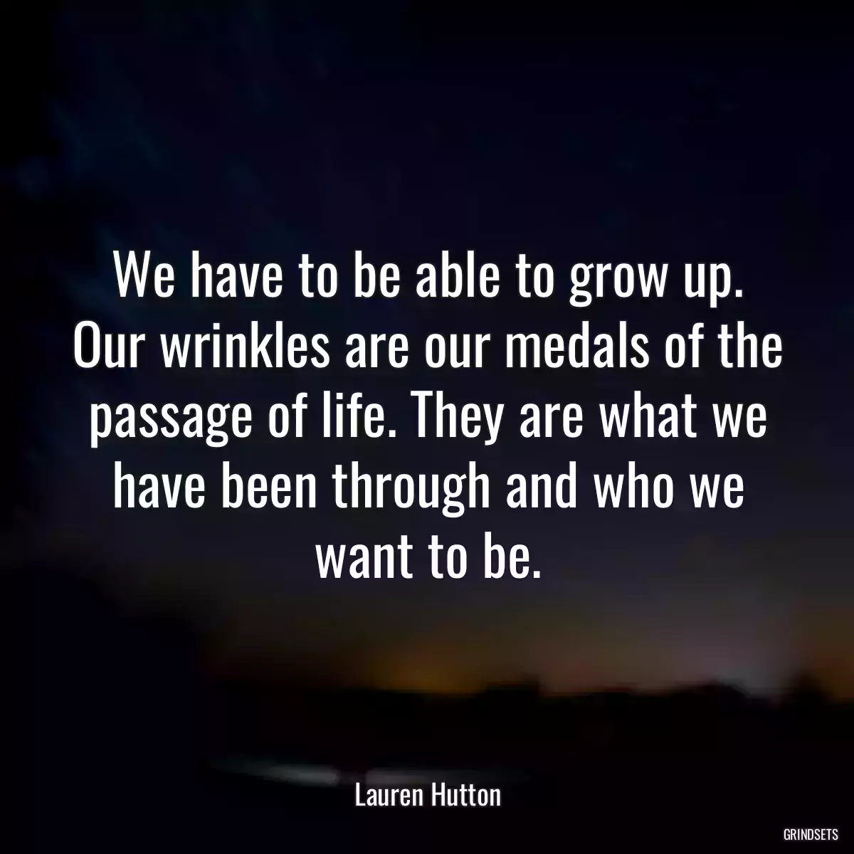 We have to be able to grow up. Our wrinkles are our medals of the passage of life. They are what we have been through and who we want to be.