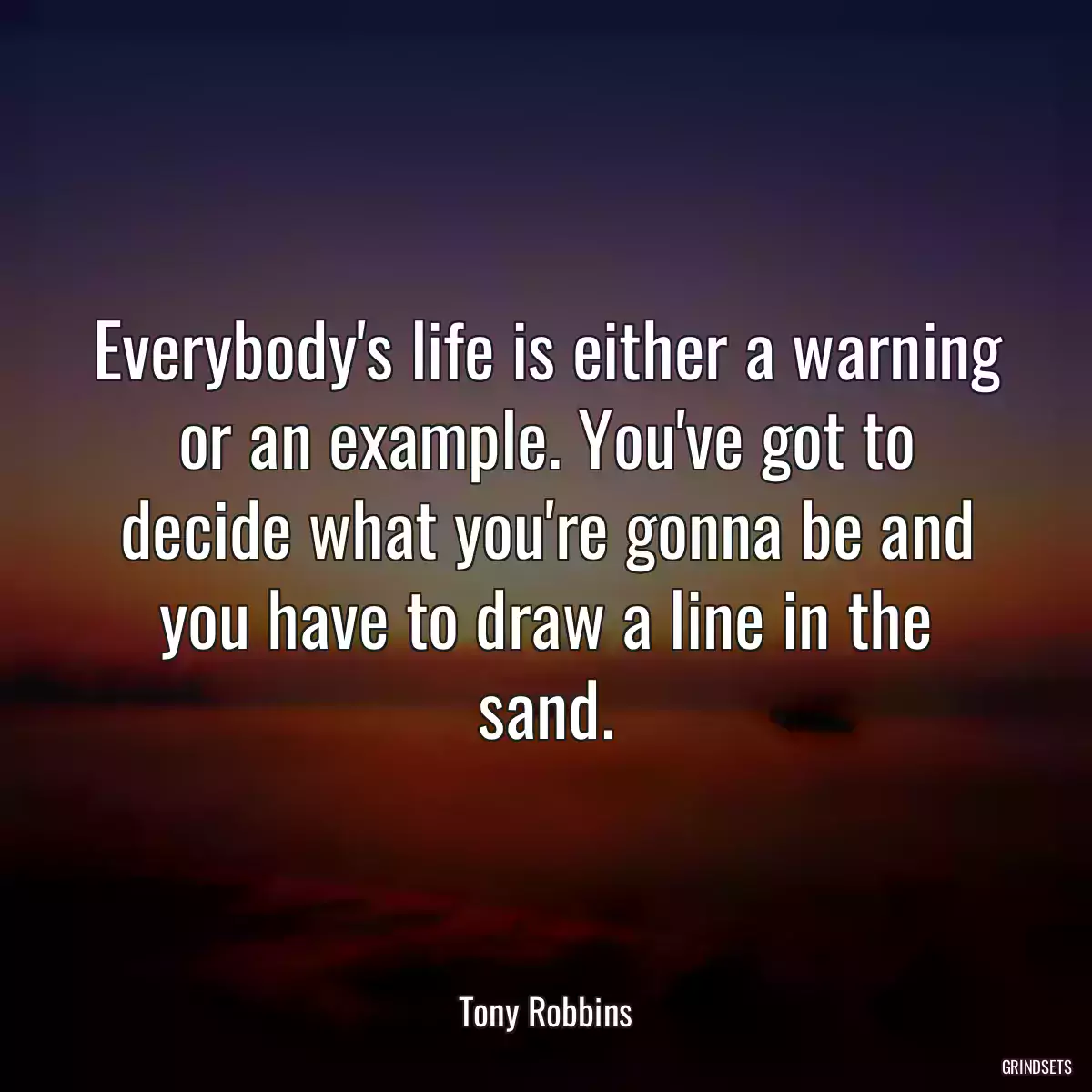 Everybody\'s life is either a warning or an example. You\'ve got to decide what you\'re gonna be and you have to draw a line in the sand.