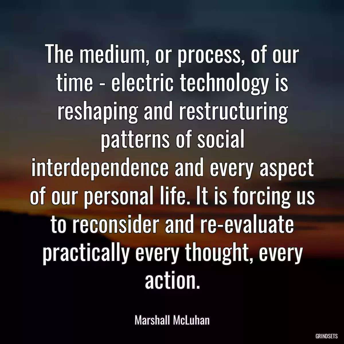 The medium, or process, of our time - electric technology is reshaping and restructuring patterns of social interdependence and every aspect of our personal life. It is forcing us to reconsider and re-evaluate practically every thought, every action.