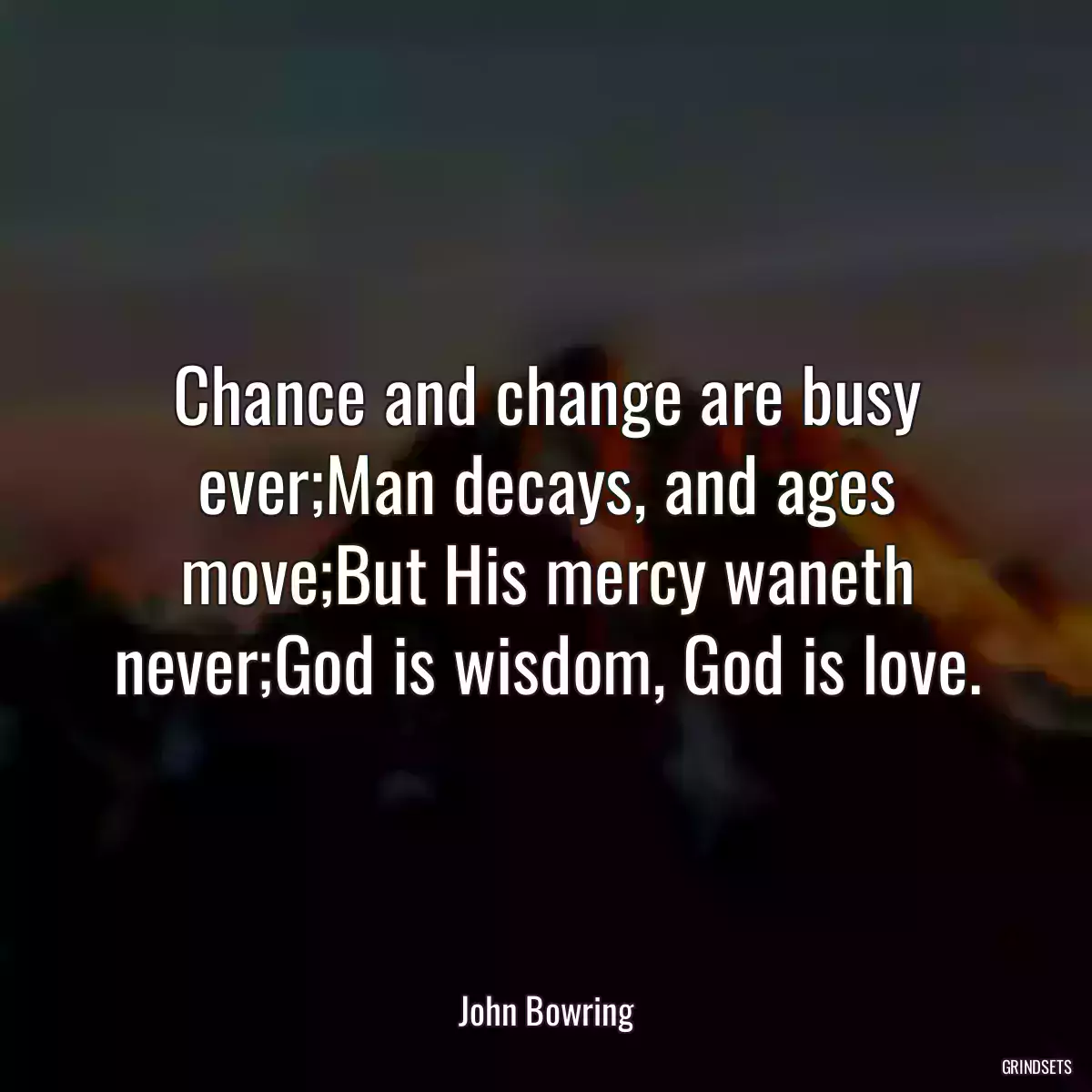 Chance and change are busy ever;Man decays, and ages move;But His mercy waneth never;God is wisdom, God is love.