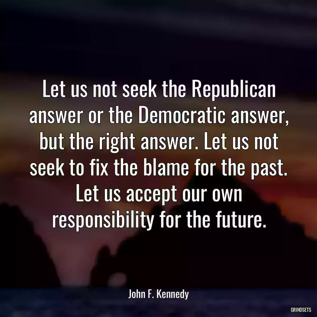 Let us not seek the Republican answer or the Democratic answer, but the right answer. Let us not seek to fix the blame for the past. Let us accept our own responsibility for the future.