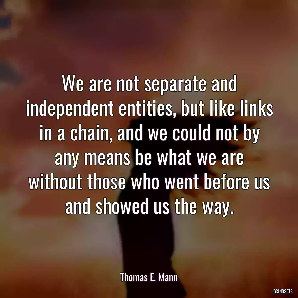 We are not separate and independent entities, but like links in a chain, and we could not by any means be what we are without those who went before us and showed us the way.