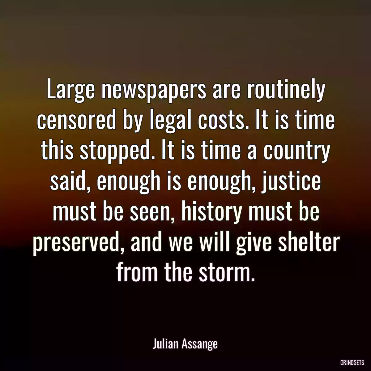 Large newspapers are routinely censored by legal costs. It is time this stopped. It is time a country said, enough is enough, justice must be seen, history must be preserved, and we will give shelter from the storm.