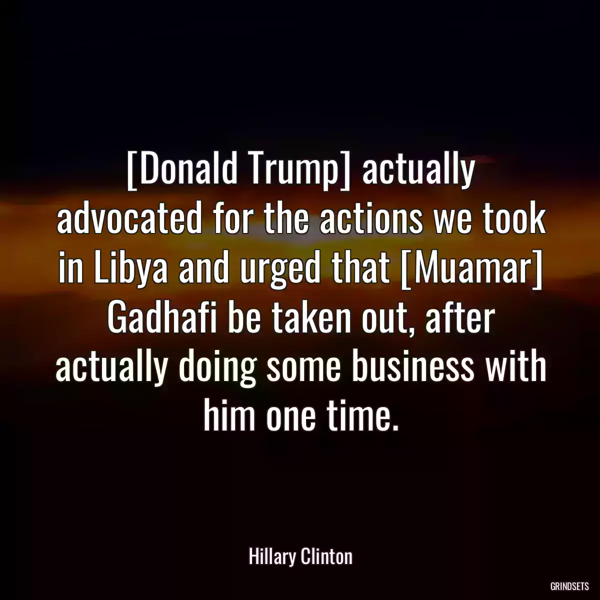 [Donald Trump] actually advocated for the actions we took in Libya and urged that [Muamar] Gadhafi be taken out, after actually doing some business with him one time.