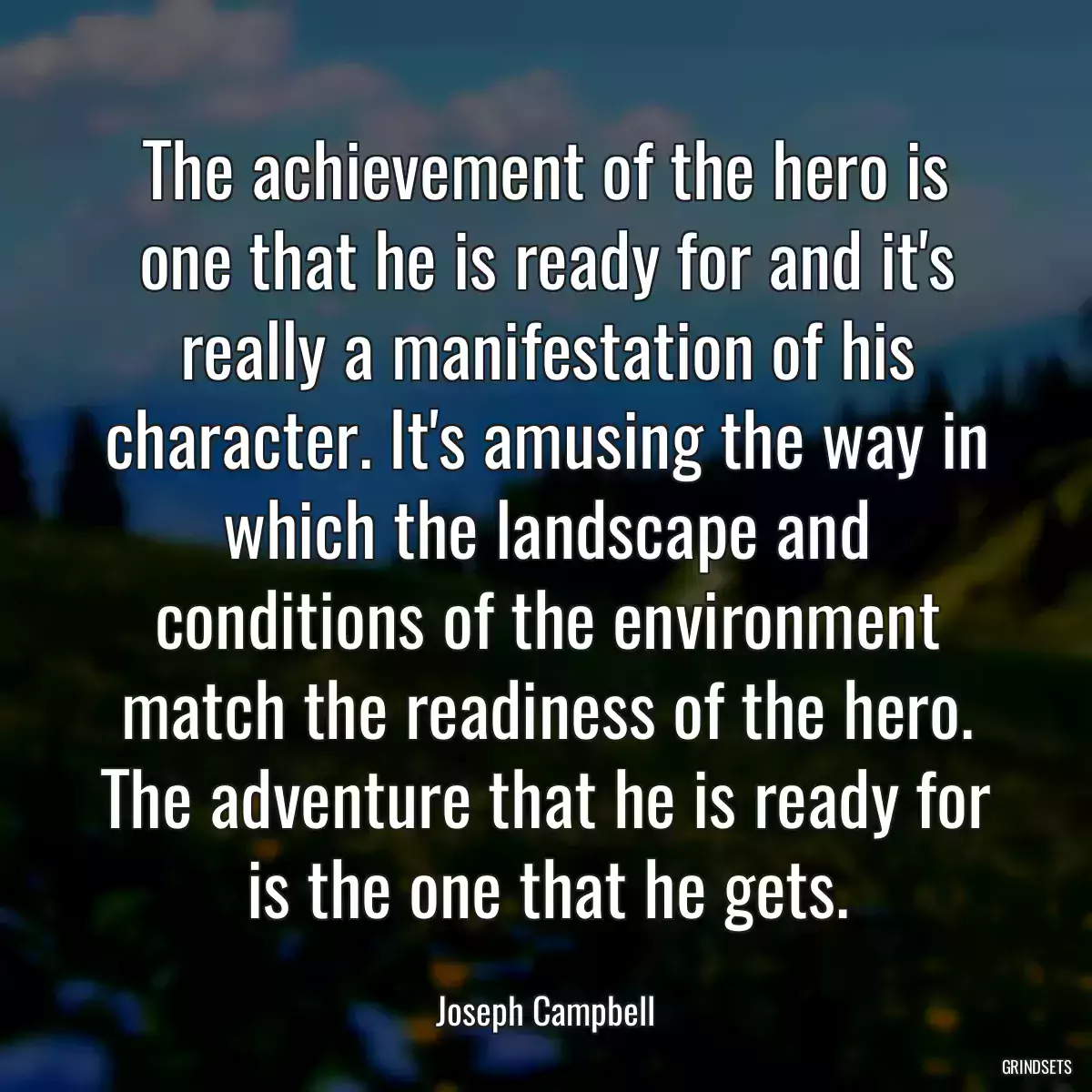 The achievement of the hero is one that he is ready for and it\'s really a manifestation of his character. It\'s amusing the way in which the landscape and conditions of the environment match the readiness of the hero. The adventure that he is ready for is the one that he gets.