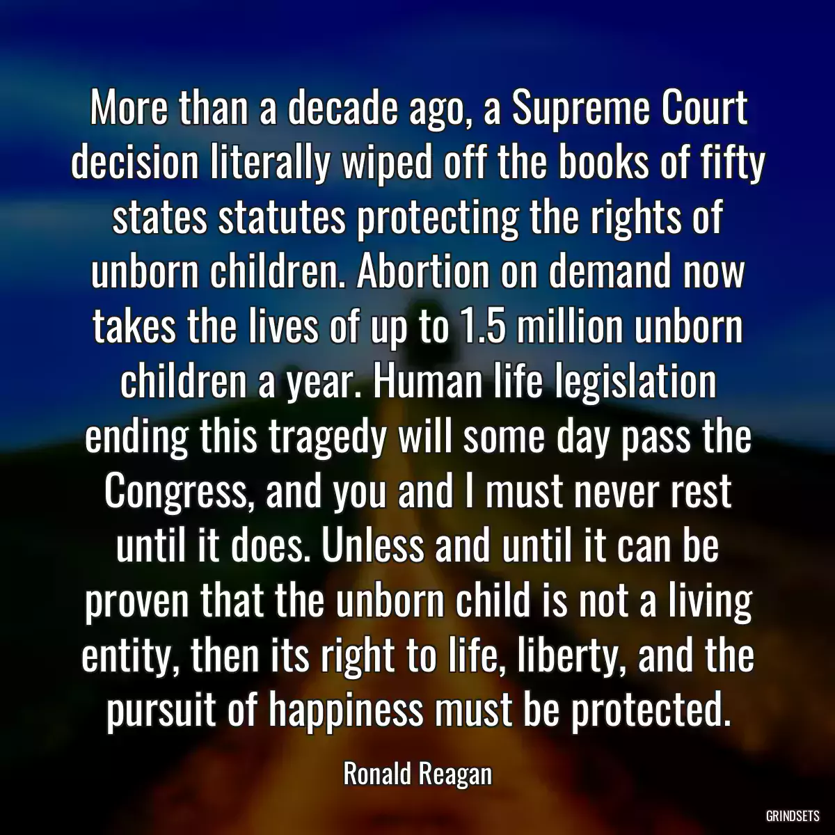 More than a decade ago, a Supreme Court decision literally wiped off the books of fifty states statutes protecting the rights of unborn children. Abortion on demand now takes the lives of up to 1.5 million unborn children a year. Human life legislation ending this tragedy will some day pass the Congress, and you and I must never rest until it does. Unless and until it can be proven that the unborn child is not a living entity, then its right to life, liberty, and the pursuit of happiness must be protected.