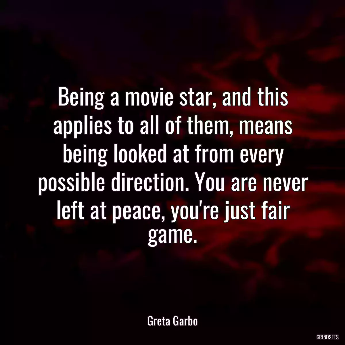 Being a movie star, and this applies to all of them, means being looked at from every possible direction. You are never left at peace, you\'re just fair game.