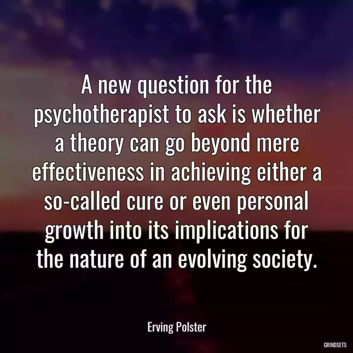 A new question for the psychotherapist to ask is whether a theory can go beyond mere effectiveness in achieving either a so-called cure or even personal growth into its implications for the nature of an evolving society.