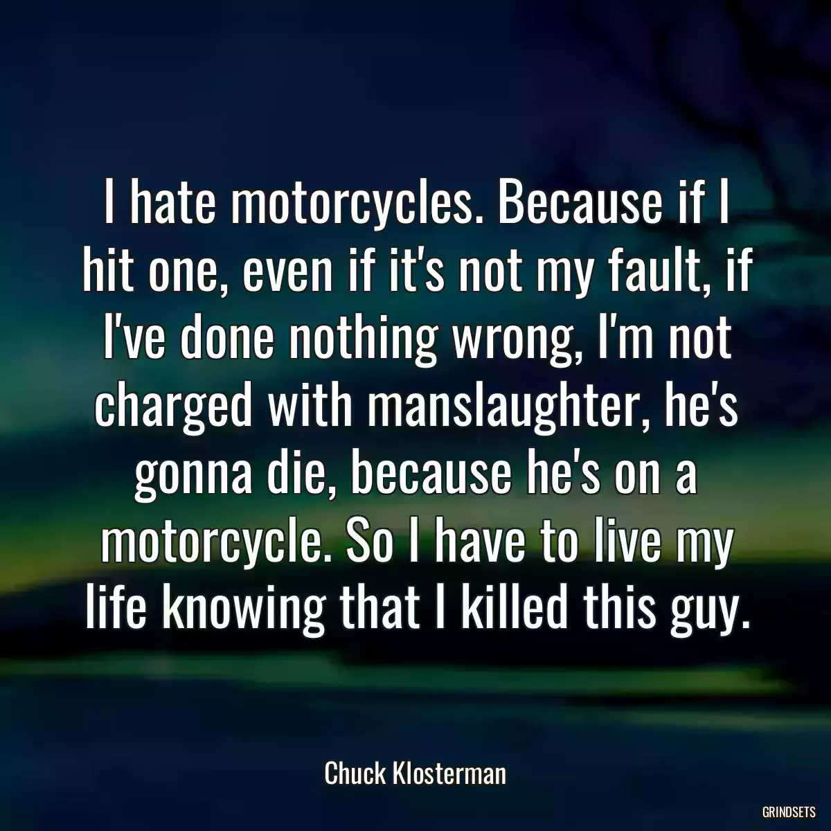 I hate motorcycles. Because if I hit one, even if it\'s not my fault, if I\'ve done nothing wrong, I\'m not charged with manslaughter, he\'s gonna die, because he\'s on a motorcycle. So I have to live my life knowing that I killed this guy.