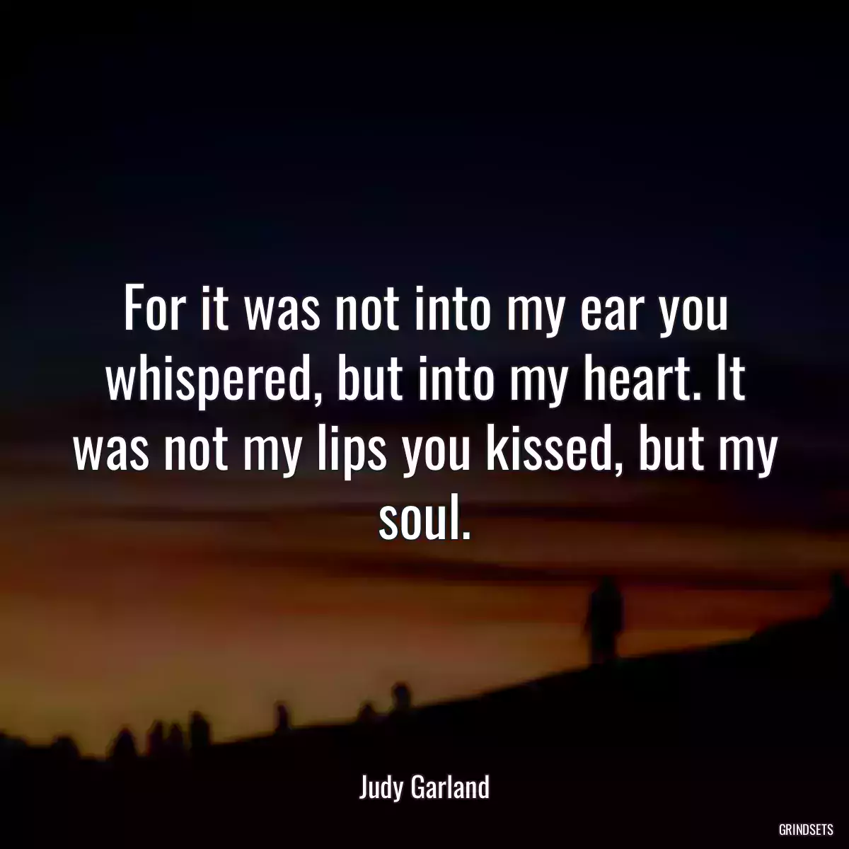 For it was not into my ear you whispered, but into my heart. It was not my lips you kissed, but my soul.