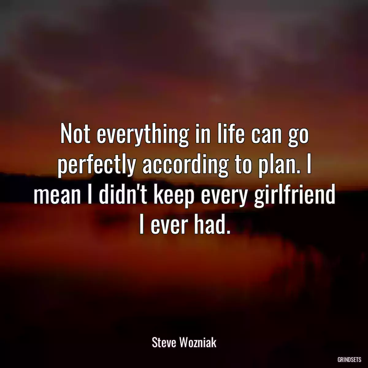 Not everything in life can go perfectly according to plan. I mean I didn\'t keep every girlfriend I ever had.