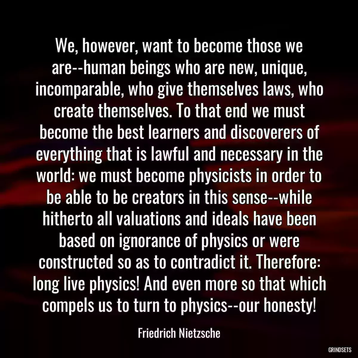 We, however, want to become those we are--human beings who are new, unique, incomparable, who give themselves laws, who create themselves. To that end we must become the best learners and discoverers of everything that is lawful and necessary in the world: we must become physicists in order to be able to be creators in this sense--while hitherto all valuations and ideals have been based on ignorance of physics or were constructed so as to contradict it. Therefore: long live physics! And even more so that which compels us to turn to physics--our honesty!