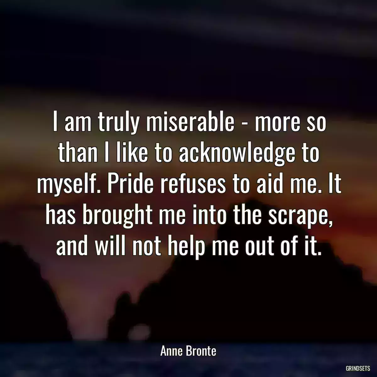 I am truly miserable - more so than I like to acknowledge to myself. Pride refuses to aid me. It has brought me into the scrape, and will not help me out of it.