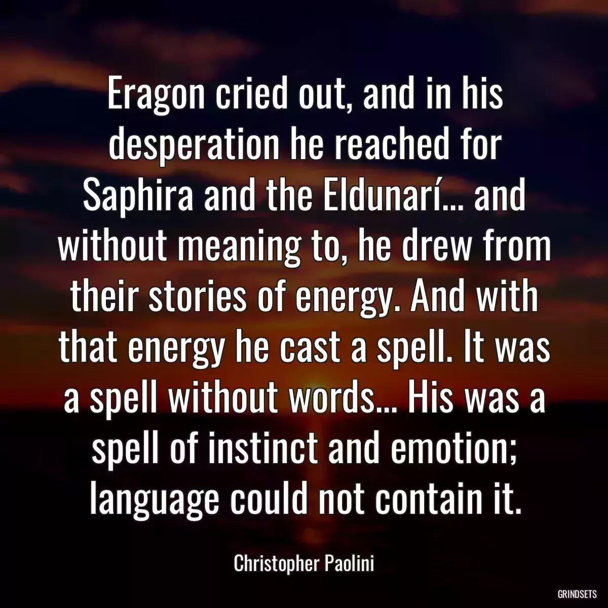 Eragon cried out, and in his desperation he reached for Saphira and the Eldunarí... and without meaning to, he drew from their stories of energy. And with that energy he cast a spell. It was a spell without words... His was a spell of instinct and emotion; language could not contain it.