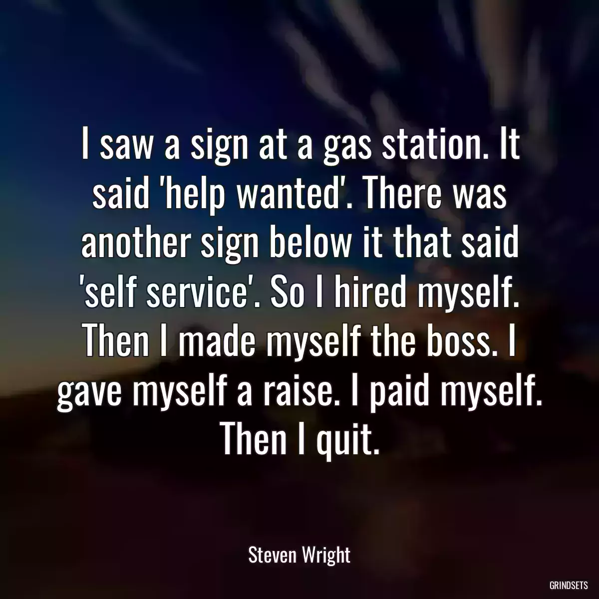 I saw a sign at a gas station. It said \'help wanted\'. There was another sign below it that said \'self service\'. So I hired myself. Then I made myself the boss. I gave myself a raise. I paid myself. Then I quit.