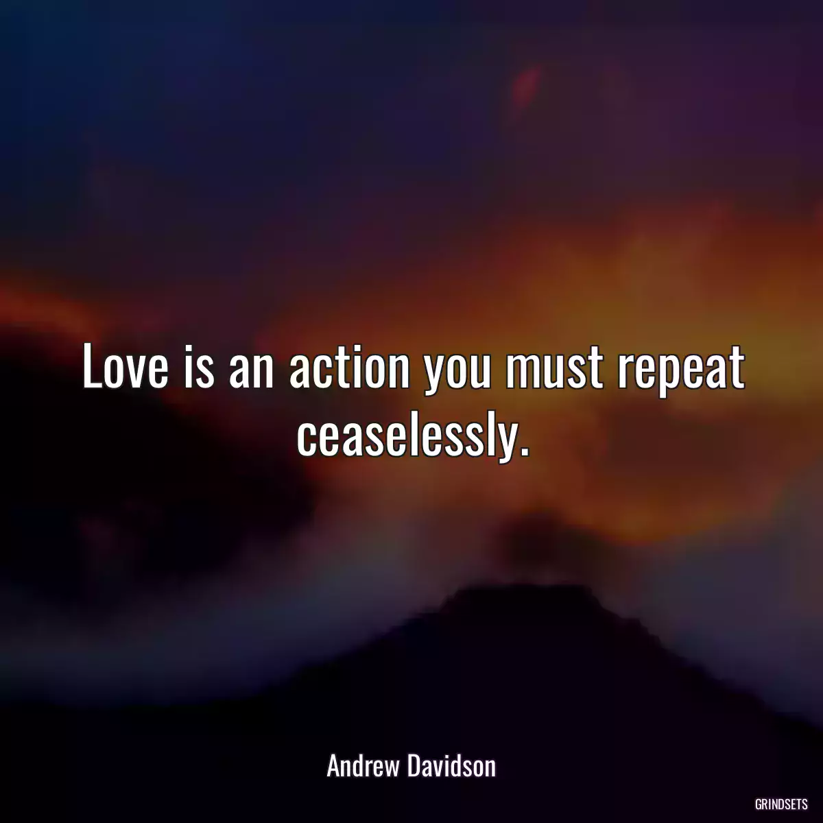 Love is an action you must repeat ceaselessly.