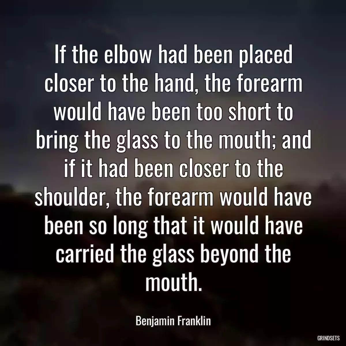 If the elbow had been placed closer to the hand, the forearm would have been too short to bring the glass to the mouth; and if it had been closer to the shoulder, the forearm would have been so long that it would have carried the glass beyond the mouth.