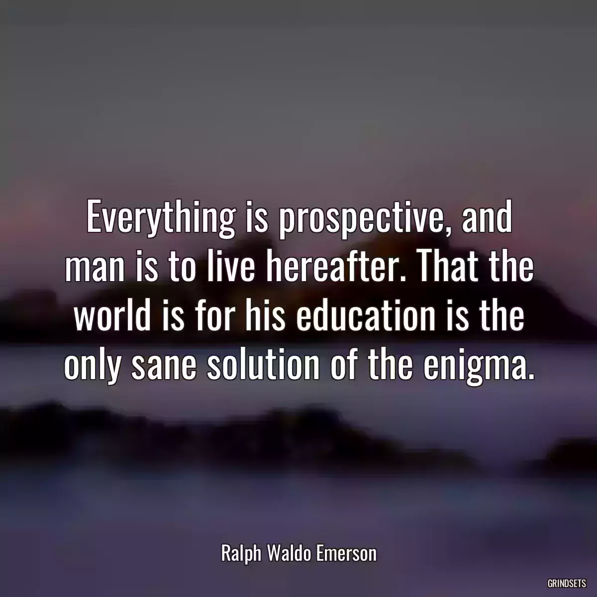 Everything is prospective, and man is to live hereafter. That the world is for his education is the only sane solution of the enigma.