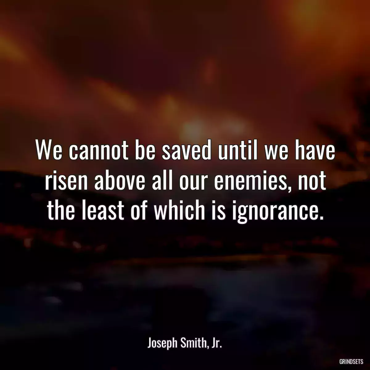 We cannot be saved until we have risen above all our enemies, not the least of which is ignorance.