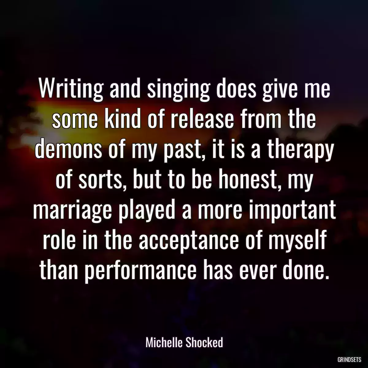 Writing and singing does give me some kind of release from the demons of my past, it is a therapy of sorts, but to be honest, my marriage played a more important role in the acceptance of myself than performance has ever done.