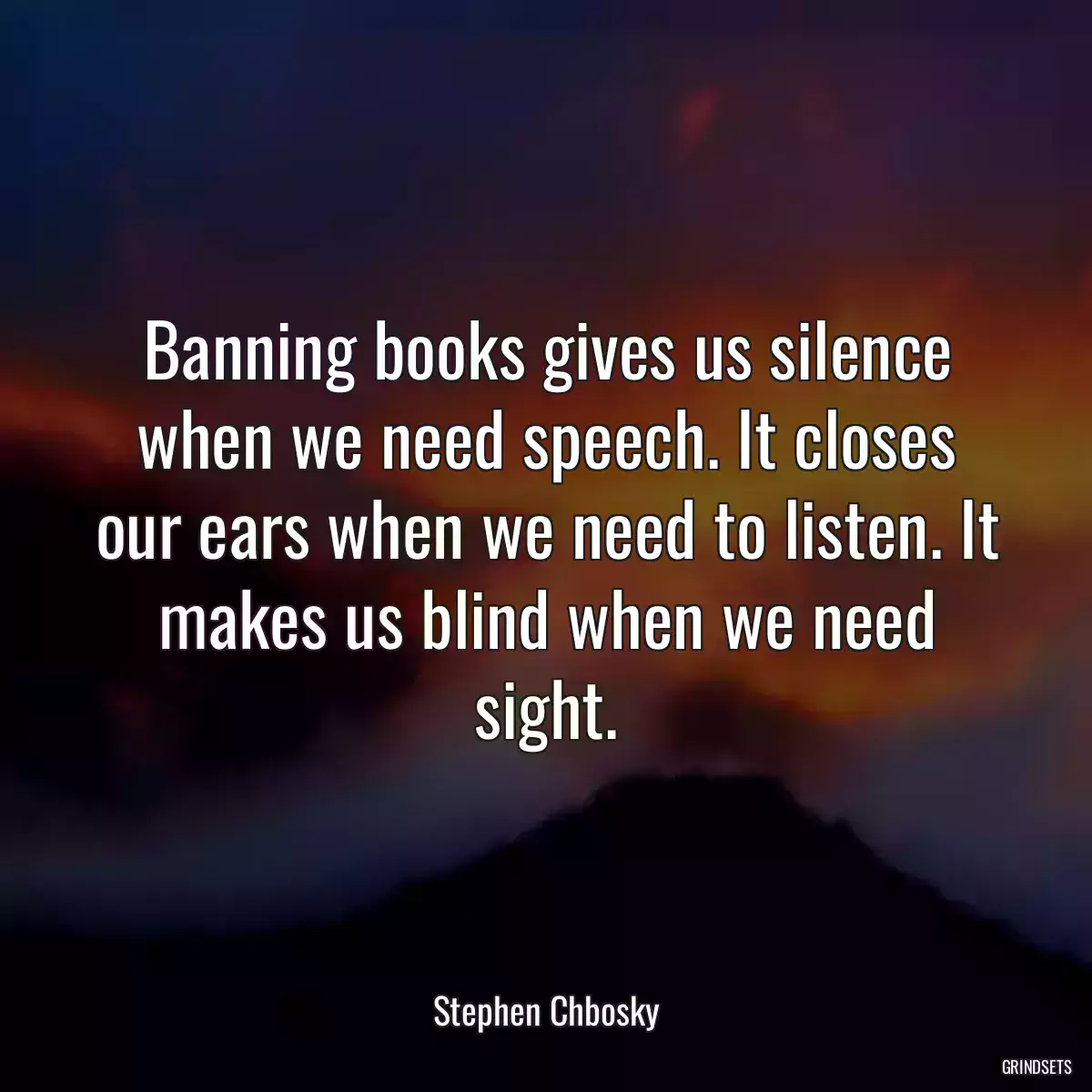 Banning books gives us silence when we need speech. It closes our ears when we need to listen. It makes us blind when we need sight.