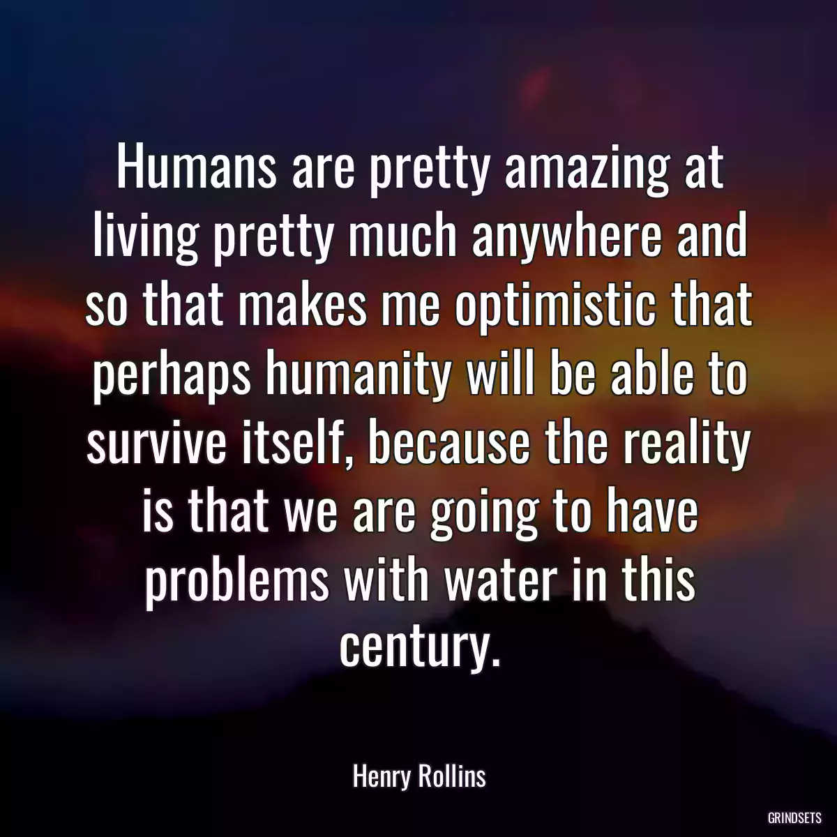 Humans are pretty amazing at living pretty much anywhere and so that makes me optimistic that perhaps humanity will be able to survive itself, because the reality is that we are going to have problems with water in this century.