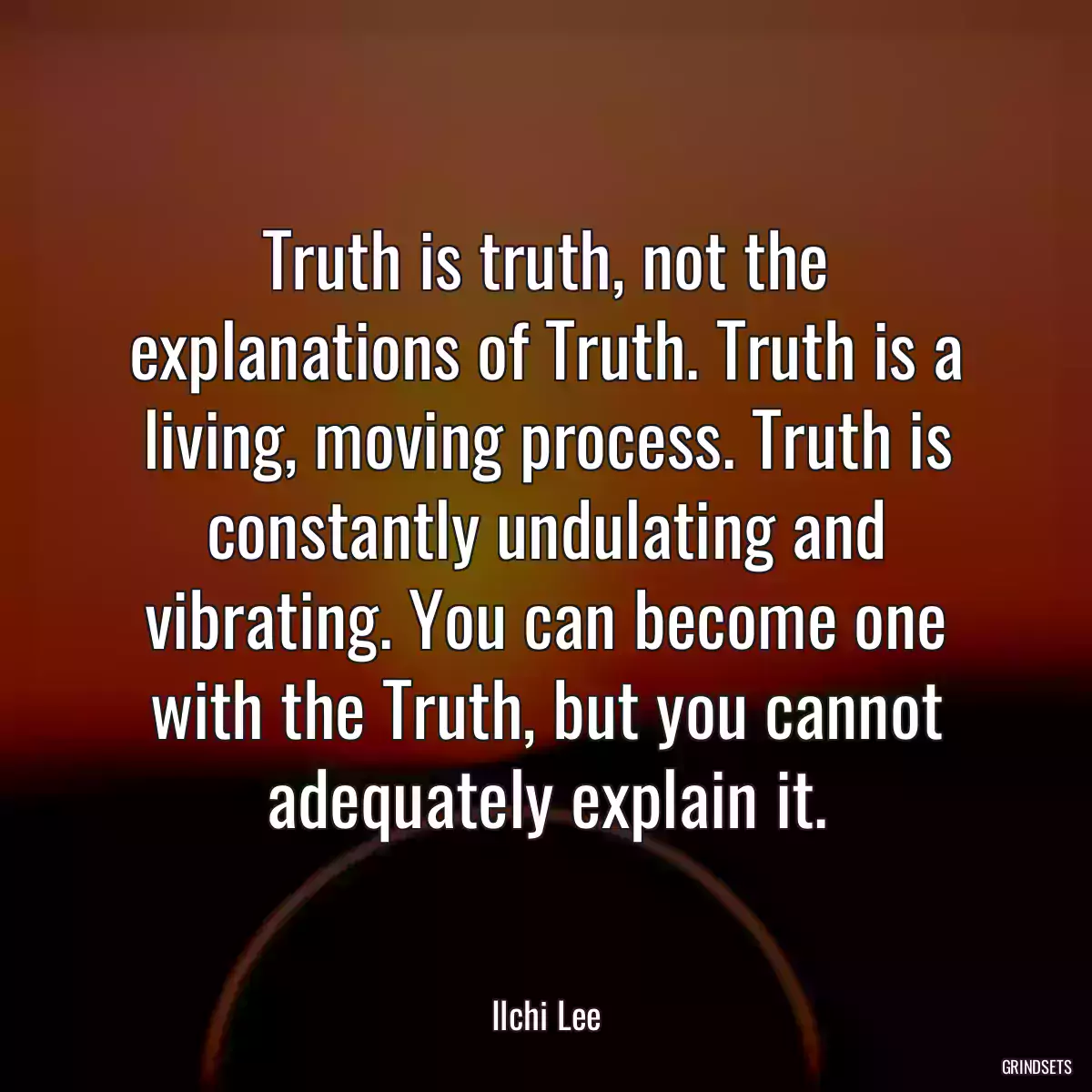 Truth is truth, not the explanations of Truth. Truth is a living, moving process. Truth is constantly undulating and vibrating. You can become one with the Truth, but you cannot adequately explain it.