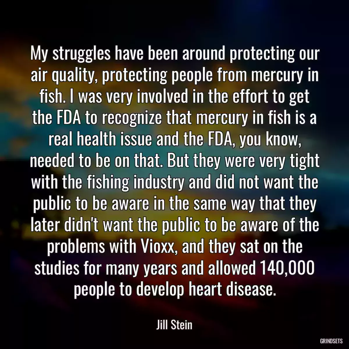 My struggles have been around protecting our air quality, protecting people from mercury in fish. I was very involved in the effort to get the FDA to recognize that mercury in fish is a real health issue and the FDA, you know, needed to be on that. But they were very tight with the fishing industry and did not want the public to be aware in the same way that they later didn\'t want the public to be aware of the problems with Vioxx, and they sat on the studies for many years and allowed 140,000 people to develop heart disease.