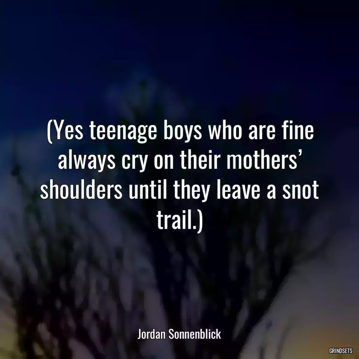 (Yes teenage boys who are fine always cry on their mothers’ shoulders until they leave a snot trail.)