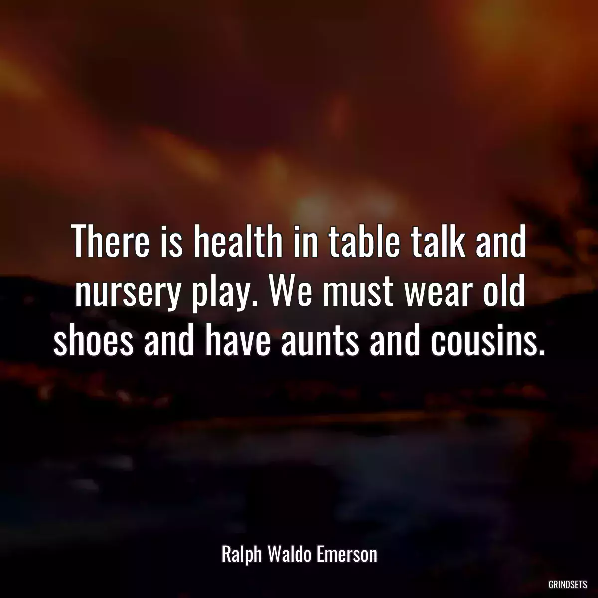 There is health in table talk and nursery play. We must wear old shoes and have aunts and cousins.