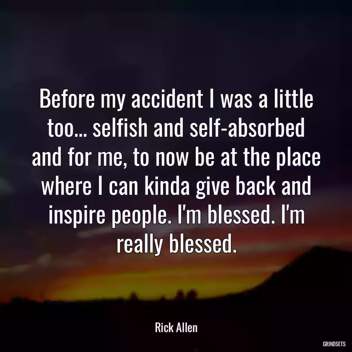 Before my accident I was a little too... selfish and self-absorbed and for me, to now be at the place where I can kinda give back and inspire people. I\'m blessed. I\'m really blessed.