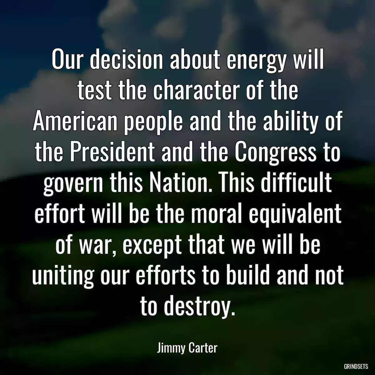 Our decision about energy will test the character of the American people and the ability of the President and the Congress to govern this Nation. This difficult effort will be the moral equivalent of war, except that we will be uniting our efforts to build and not to destroy.