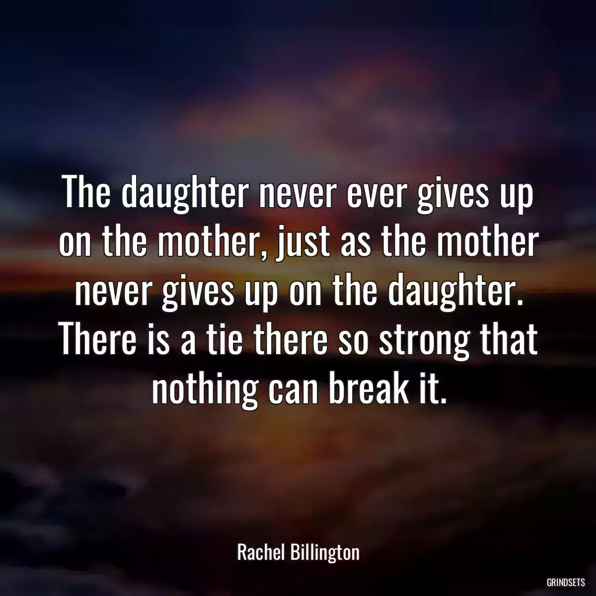 The daughter never ever gives up on the mother, just as the mother never gives up on the daughter. There is a tie there so strong that nothing can break it.