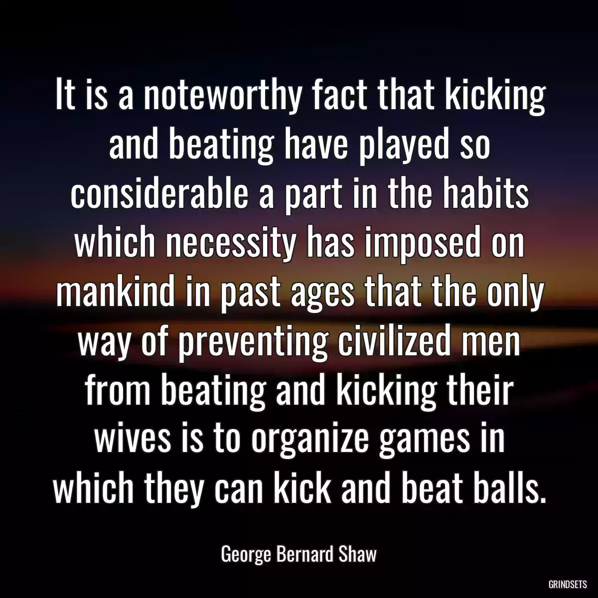 It is a noteworthy fact that kicking and beating have played so considerable a part in the habits which necessity has imposed on mankind in past ages that the only way of preventing civilized men from beating and kicking their wives is to organize games in which they can kick and beat balls.