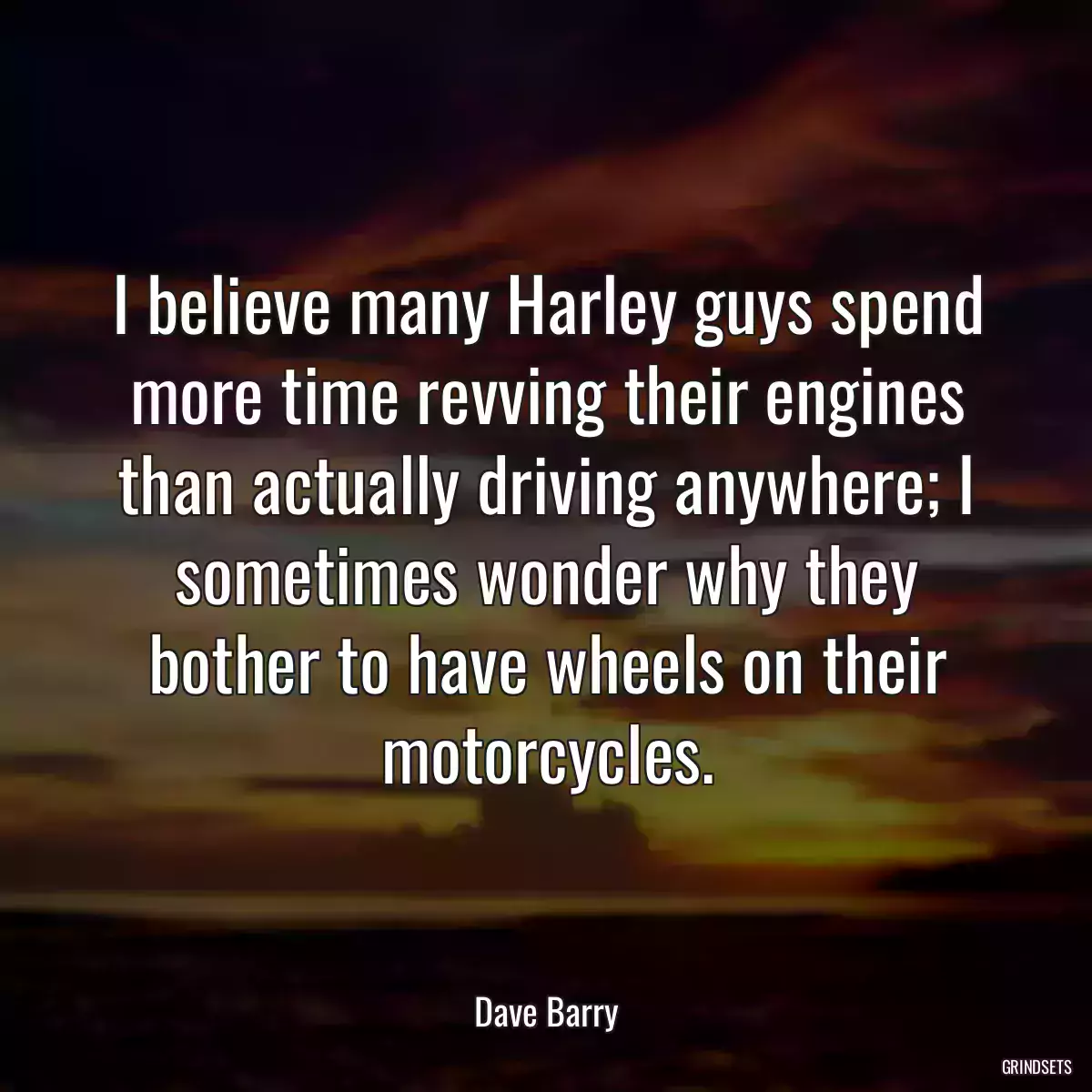 I believe many Harley guys spend more time revving their engines than actually driving anywhere; I sometimes wonder why they bother to have wheels on their motorcycles.